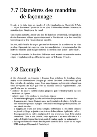 7.7 Diamètres des mandrins
de façonnage
Ce sujet a été traité dans les chapitres 5 et 6. L’application de l’Eurocode 2 Partie
1-1 risque d’entraîner l’apparition sur les plans d’un nombre infini de diamètres de
mandrins issus directement du calcul.
Une solution consiste à établir une liste de diamètres préférentiels, les logiciels de
dessin d’armature utilisant systématiquement le diamètre de cette liste immédia-
tement supérieur à la valeur minimale calculée.
De plus, si l’habitude de ne pas préciser les diamètres de mandrins sur les plans
perdure, il pourrait être convenu entre bureaux d’études et armaturiers d’un dia-
mètre de mandrin pour chaque diamètre d’acier qui serait utilisé « par défaut ».
L’emploi de mandrins de diamètres différents serait réservé aux cas où ils seraient
exigés et explicitement spécifiés sur les plans par le bureau d’études.
7.8 Exemple
À titre d’exemple, on trouvera ci-dessous deux solutions de ferraillage d’une
même poutre uniformément chargée qui ont été dessinées par le même logiciel.
Bien entendu elles satisfont toutes deux aux exigences réglementaires (aussi bien
celles en vigueur à fin 2004 que celles du nouveau contexte réglementaire). Leurs
spécificités sont les suivantes:
• solution « de base »: c’est la solution proposée par l’ordinateur sur la base des
habitudes en vigueur.
• variante; dans cette solution, le projeteur a imposé:
– des diamètres plus gros pour les armatures longitudinales et transversales;
– des cadres sans étriers. On peut noter que le maintien des barres de la file cen-
trale nécessite quelques épingles verticales de montage que le logiciel ne per-
met pas de dessiner;
– la suppression d’une des deux épingles horizontales et des filants associés
(repères 8 et 9) qui se justifie compte tenu de la meilleure rigidité des cadres;
– des espacements de cadres multiples de 5 cm, proches de ceux de la solution
précédente. Dans le cas présent, cette répartition a du être effectuée « à la
main », le logiciel permettant seulement de vérifier qu’elle est satisfaisante;
– des espacements de 40 cm dans la partie centrale de la poutre où les règles
BAEL ainsi que l’Eurocode 2 l’autorisent.
115
 