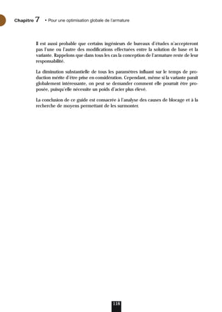 Il est aussi probable que certains ingénieurs de bureaux d’études n’accepteront
pas l’une ou l’autre des modifications effectuées entre la solution de base et la
variante. Rappelons que dans tous les cas la conception de l’armature reste de leur
responsabilité.
La diminution substantielle de tous les paramètres influant sur le temps de pro-
duction mérite d’être prise en considération. Cependant, même si la variante paraît
globalement intéressante, on peut se demander comment elle pourrait être pro-
posée, puisqu’elle nécessite un poids d’acier plus élevé.
La conclusion de ce guide est consacrée à l’analyse des causes de blocage et à la
recherche de moyens permettant de les surmonter.
118
Chapitre • Pour une optimisation globale de l’armature
7
 