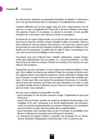Les observations, questions ou propositions formulées au chapitre 7 s’adressent à
tous ceux qui interviennent dans la conception et la réalisation des armatures.
Certaines difficultés qui ont leur origine dans les textes réglementaires ont été
relevées. La mise en application de l’Eurocode 2 devrait en éliminer mais risque
d’en générer d’autres. Si la pratique en montre la nécessité, il reste possible
d’adopter des conventions entre bureaux d’études et armaturiers.
En dehors de cet aspect réglementaire, les acteurs les plus concernés sont mani-
festement les bureaux d’études chargés d’établir les plans d’exécution. Même si
leurs missions ne sont pas toujours assez précises, on ne peut pas contester qu’il
leur incombe de concevoir des armatures conformes, parfaitement définies et réa-
lisables par les armaturiers. Ce guide doit les aider à mieux communiquer avec
ceux qui exécuteront les ferraillages qu’ils conçoivent.
Cependant, pour viser l’objectif d’une véritable optimisation, certains change-
ments plus fondamentaux sont nécessaires. Le « nœud du problème » se situe
dans la façon de traiter les contrats d’études d’exécution et les marchés de sous-
traitance des armatures.
Aujourd’hui, pour les entreprises, ces deux sujets sont totalement distincts. D’une
part, elles confient à un bureau une mission d’étude des ouvrages de béton armé.
Les exigences fixées concernant les armatures, sont la conformité technique ainsi
que l’économie en poids d’acier (ou tout au moins le respect des quantités pré-
vues). D’autre part, elles sous-traitent les prestations d’exécution et éventuelle-
ment de pose des armatures sur la base d’un prix d’armatures à la tonne. Ce prix
est parfois modulé suivant le diamètre moyen. Souvent, il s’agit au contraire d’un
prix à la tonne « tout confondu ».
Dès lors, toute évolution est impossible. En effet:
– pour l’entreprise le coût du poste armature est figé; l’optimisation ne peut plus
l’intéresser;
– pour le bureau d’études, prendre en compte les problèmes de façonnage, d’as-
semblage et de pose correspond à un travail supplémentaire non rémunéré;
seules sa conscience professionnelle et ses bonnes relations avec les armaturiers
peuvent l’inciter à le faire dans des limites bien compréhensibles;
– pour l’armaturier, alors cantonné dans un rôle d’exécutant, les possibilités d’in-
fluencer réellement la conception sont évidemment restreintes;
– le concepteur de logiciel s’attache à répondre aux demandes de ses clients.
Aucune demande d’optimisation n’étant formulée, il ne s’y intéresse pas.
120
Chapitre Conclusions
8
 