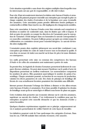 Cette situation regrettable a sans doute des origines multiples dans lesquelles tous
les intervenants ont une part de responsabilité, et elle doit évoluer.
Pour cela, il faut nécessairement structurer la relation entre bureau d’études et arma-
turier afin qu’ils puissent proposer ensemble aux entreprises par exemple la prise en
charge conjointe des études d’exécution et de la fourniture avec pose éventuelle
des armatures. Cette association pourra prendre différentes formes juridiques et
contractuelles à définir. Dans tous les cas, elle impliquera des changements notables.
Dans cette association, le bureau d’études reste bien entendu seul compétent et
décideur en matière de conformité mais, dans les limites que celle-ci impose. Il
doit accepter de prendre en compte les directives de l’armaturier pour la concep-
tion de l’armature. Il doit intégrer dans ses honoraires le surcoût correspondant à
ces nouvelles contraintes. On peut d’ailleurs penser qu’après un certain temps de
collaboration ces contraintes seront pour l’essentiel intégrées. Le surcoût devien-
dra alors négligeable.
L’armaturier pourra alors exploiter pleinement son savoir-faire conduisant à une
conception qui réduira les coûts de main-d’œuvre tout en favorisant la qualité. Il
sera donc en mesure de traiter son marché sur la base de prix à la tonne diminués
en conséquence.
Les outils permettant cette mise en commun des compétences des bureaux
d’étude et de celles des armaturiers sont maintenant à portée de main.
En premier lieu, les logiciels de dessins d’armature permettent facilement de com-
parer diverses solutions. On peut ainsi mesurer l’incidence sur le poids d’acier de
dispositions permettant un meilleur rendement. Les nomenclatures comportent
les nombres de pièces. Elles pourraient aussi indiquer le nombre de points d’as-
semblage. Chaque armaturier pourrait, en fonction de ses moyens de production,
valoriser les divers paramètres de coût. Des choix de principes de ferraillage dif-
férents de ceux actuellement favorisés pourraient être introduits sans difficulté.
Internet permet désormais l’échange des fichiers à distance et des allers-retours
entre bureaux d’études et armaturiers. Il est donc possible d’optimiser les dessins
de ferraillage avant qu’ils ne soient figés et diffusés sous forme de plans sur papier.
Cette évolution doit permettre une économie obtenue sur le coût des armatures,
supérieure au surcoût des études. C’est évidemment la condition pour que les
entreprises acceptent cette nouvelle démarche et que les donneurs d’ordre y
soient favorables.
Quelques chantiers expérimentaux organisés sur ce principe, soigneusement sui-
vis et analysés permettraient de vérifier l’intérêt de cette façon de travailler.
Les initiatives pourront venir de l’une quelconque des catégories d’acteurs. Dans
tous les cas, l’AFCAB souhaite bien entendu vivement y être associée.
121
 