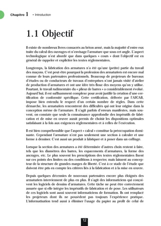 1.1 Objectif
Il existe de nombreux livres consacrés au béton armé, mais la majorité d’entre eux
traite du calcul des ouvrages et n’envisage l’armature que sous cet angle. L’aspect
technologique n’est abordé que dans quelques « cours » dont l’objectif est en
général de rappeler et expliciter les textes réglementaires.
Longtemps, la fabrication des armatures n’a été qu’une (petite) partie du travail
des maçons. C’est peut-être pourquoi la profession des armaturiers est encore mal
connue de leurs partenaires professionnels. Beaucoup de projeteurs de bureaux
d’études ou de conducteurs de travaux d’entreprises n’ont jamais visité d’atelier
de production d’armatures et ont une idée très floue des moyens qu’on y utilise.
Pourtant, le travail rudimentaire du « plieur de barres » a considérablement évolué.
Aujourd’hui, il est suffisamment complexe pour avoir justifié la création d’une cer-
tification de conformité spécifique. Cette certification, délivrée par l’AFCAB,
impose bien entendu le respect d’un certain nombre de règles. Dans cette
démarche, les armaturiers rencontrent des difficultés qui ont leur origine dans la
conception même de l’armature. Il s’agit parfois d’erreurs manifestes, mais sou-
vent, on constate que seule la connaissance approfondie des impératifs de fabri-
cation et de mise en œuvre aurait permis de choisir les dispositions optimales
satisfaisant à la fois aux exigences réglementaires et à celles de l’exécution.
Il est bien compréhensible que l’aspect « calcul » constitue la préoccupation domi-
nante. Cependant l’armature n’est pas seulement une section à calculer et une
forme à dessiner. C’est aussi un produit à fabriquer et à poser dans un coffrage.
Lorsque la section des armatures a été déterminée d’autres choix restent à faire,
tels que les diamètres des barres, les espacements d’armatures, la forme des
ancrages, etc. Le plus souvent les prescriptions des textes réglementaires fixent
sur ces points des limites ou des conditions à respecter, mais laissent au concep-
teur de la structure de grandes marges de liberté. C’est à ce stade de l’étude que
doivent être pris en compte les critères liés à la fabrication et à la mise en œuvre.
Depuis quelques décennies de nouveaux partenaires encore plus éloignés des
armaturiers interviennent de plus en plus. Il s’agit des informaticiens qui conçoi-
vent les logiciels de dessins d’armatures. Cette tâche ne peut être correctement
assurée que si elle intègre les impératifs de fabrication et de pose. Les utilisateurs
de ces logiciels sont aussi souvent informaticiens de formation. Ils ont remplacé
les projeteurs dont ils ne possèdent pas toujours l’expérience pratique.
L’informatisation tend aussi à éliminer l’usage du papier au profit de celui de
Chapitre • Introduction
1
12
 