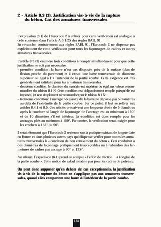 2 - Article 8.3 (3). Justification vis-à-vis de la rupture
du béton. Cas des armatures transversales
L’expression (8.1) de l’Eurocode 2 à utiliser pour cette vérification est analogue à
celle contenue dans l’article A.6.1.25 des règles BAEL 91.
En revanche, contrairement aux règles BAEL 91, l’Eurocode 2 ne dispense pas
explicitement de cette vérification pour tous les façonnages de cadres et autres
armatures transversales.
L’article 8.3 (3) énumère trois conditions à remplir simultanément pour que cette
justification ne soit pas nécessaire:
– première condition: la barre n’est pas disposée près de la surface (plan de
flexion proche du parement) et il existe une barre transversale de diamètre
supérieur ou égal à F à l’intérieur de la partie courbe. Cette exigence est très
généralement satisfaite pour les armatures transversales;
– deuxième condition: le diamètre du mandrin est supérieur ou égal aux valeurs recom-
mandées du tableau 8.1 N. Cette condition est obligatoirement remplie puisqu’elle est
imposée, (et non simplement recommandée) par le tableau 8.1 N;
– troisième condition: l’ancrage nécessaire de la barre ne dépasse pas 5 diamètres
au-delà de l’extrémité de la partie courbe. Sur ce point, il faut se référer aux
articles 8.4.1 et 8.5. Ces articles prescrivent une longueur droite de 5 diamètres
après la courbure si l’angle de façonnage de l’ancrage est au minimum à 150°
et de 10 diamètres s’il est inférieur. La condition est donc remplie pour les
ancrages pliés au minimum à 150°. Par contre, la vérification serait exigée pour
les crochets à 135° ou 90°.
Il serait étonnant que l’Eurocode 2 revienne sur la pratique existant de longue date
en France et dans plusieurs autres pays qui dispense vérifier pour toutes les arma-
tures transversales la « condition de non écrasement du béton ». Ceci conduirait à
des diamètres de façonnage pratiquement inacceptables ou à l’abandon des fer-
metures de cadres par ancrage à 90° et 135°.
Par ailleurs, l’expression (8.1) prend en compte « l’effort de traction… à l’origine de
la partie courbe ». Cette notion de calcul n’existe pas pour les cadres de poteaux.
On peut donc supposer qu’en dehors de cas exceptionnels, la justification
vis-à-vis de la rupture du béton ne s’applique pas aux armatures transver-
sales, quand elles comportent une barre à l’intérieur de la partie courbe.
125
 
