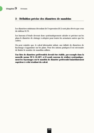 3 - Définition précise des diamètres de mandrins
Les diamètres minimaux découlant de l’expression (8.1) sont plus élevés que ceux
du tableau 8.1N.
Les bureaux d’étude devront donc systématiquement calculer et préciser sur les
plans le diamètre de cintrage à adopter pour toutes les armatures autres que les
cadres.
On peut craindre que, le calcul informatisé aidant, une infinité de diamètres de
façonnage n’apparaisse sur les plans. Pour des raisons pratiques il est nécessaire
de limiter le nombre de mandrins utilisés.
Une liste de diamètres préférentiels devrait être établie, par exemple dans la
nouvelle norme NF A 35-027, et il serait convenu de réaliser systématique-
ment les façonnages sur le mandrin de diamètre préférentiel immédiatement
supérieur à celui résultant du calcul.
126
Chapitre Annexes
9
 