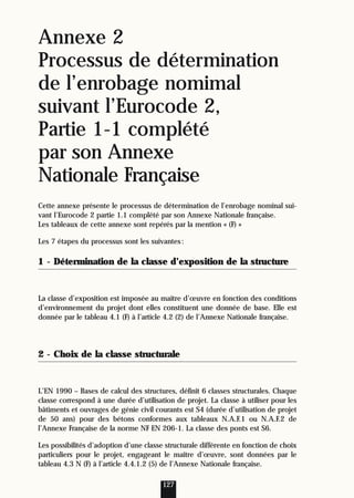 Annexe 2
Processus de détermination
de l’enrobage nomimal
suivant l’Eurocode 2,
Partie 1-1 complété
par son Annexe
Nationale Française
Cette annexe présente le processus de détermination de l’enrobage nominal sui-
vant l’Eurocode 2 partie 1.1 complété par son Annexe Nationale française.
Les tableaux de cette annexe sont repérés par la mention « (F) »
Les 7 étapes du processus sont les suivantes:
1 - Détermination de la classe d’exposition de la structure
La classe d’exposition est imposée au maître d’œuvre en fonction des conditions
d’environnement du projet dont elles constituent une donnée de base. Elle est
donnée par le tableau 4.1 (F) à l’article 4.2 (2) de l’Annexe Nationale française.
2 - Choix de la classe structurale
L’EN 1990 – Bases de calcul des structures, définit 6 classes structurales. Chaque
classe correspond à une durée d’utilisation de projet. La classe à utiliser pour les
bâtiments et ouvrages de génie civil courants est S4 (durée d’utilisation de projet
de 50 ans) pour des bétons conformes aux tableaux N.A.F.1 ou N.A.F.2 de
l’Annexe Française de la norme NF EN 206-1. La classe des ponts est S6.
Les possibilités d’adoption d’une classe structurale différente en fonction de choix
particuliers pour le projet, engageant le maître d’œuvre, sont données par le
tableau 4.3 N (F) à l’article 4.4.1.2 (5) de l’Annexe Nationale française.
127
 