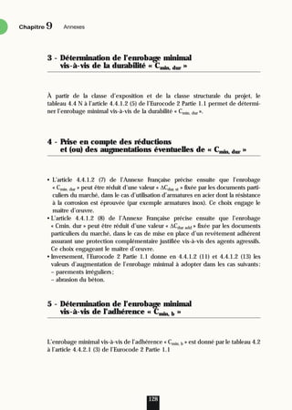 3 - Détermination de l’enrobage minimal
vis-à-vis de la durabilité « Cmin, dur »
À partir de la classe d’exposition et de la classe structurale du projet, le
tableau 4.4 N à l’article 4.4.1.2 (5) de l’Eurocode 2 Partie 1.1 permet de détermi-
ner l’enrobage minimal vis-à-vis de la durabilité « Cmin, dur ».
4 - Prise en compte des réductions
et (ou) des augmentations éventuelles de « Cmin, dur »
• L’article 4.4.1.2 (7) de l’Annexe Française précise ensuite que l’enrobage
« Cmin. dur » peut être réduit d’une valeur « ∆Cdur, st » fixée par les documents parti-
culiers du marché, dans le cas d’utilisation d’armatures en acier dont la résistance
à la corrosion est éprouvée (par exemple armatures inox). Ce choix engage le
maître d’œuvre.
• L’article 4.4.1.2 (8) de l’Annexe Française précise ensuite que l’enrobage
« Cmin. dur » peut être réduit d’une valeur « ∆Cdur add » fixée par les documents
particuliers du marché, dans le cas de mise en place d’un revêtement adhérent
assurant une protection complémentaire justifiée vis-à-vis des agents agressifs.
Ce choix engageant le maître d’œuvre.
• Inversement, l’Eurocode 2 Partie 1.1 donne en 4.4.1.2 (11) et 4.4.1.2 (13) les
valeurs d’augmentation de l’enrobage minimal à adopter dans les cas suivants:
– parements irréguliers;
– abrasion du béton.
5 - Détermination de l’enrobage minimal
vis-à-vis de l’adhérence « Cmin, b »
L’enrobage minimal vis-à-vis de l’adhérence « Cmin, b » est donné par le tableau 4.2
à l’article 4.4.2.1 (3) de l’Eurocode 2 Partie 1.1
128
Chapitre Annexes
9
 