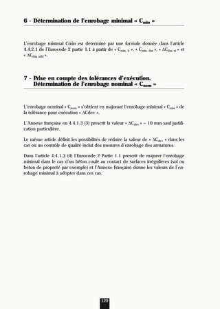 6 - Détermination de l’enrobage minimal « Cmin »
L’enrobage minimal Cmin est déterminé par une formule donnée dans l’article
4.4.2.1 de l’Eurocode 2 partie 1.1 à partir de « Cmin, b », « Cmin. dur », « ∆Cdur, st » et
« ∆Cdur, add ».
7 - Prise en compte des tolérances d’exécution.
Détermination de l’enrobage nominal « Cnom »
L’enrobage nominal « Cnom » s’obtient en majorant l’enrobage minimal « Cmin » de
la tolérance pour exécution « ∆Cdev ».
L’Annexe française en 4.4.1.3 (3) prescrit la valeur « ∆Cdev » = 10 mm sauf justifi-
cation particulière.
Le même article définit les possibilités de réduire la valeur de « ∆Cdev » dans les
cas où un contrôle de qualité inclut des mesures d’enrobage des armatures.
Dans l’article 4.4.1.3 (4) l’Eurocode 2 Partie 1.1 prescrit de majorer l’enrobage
minimal dans le cas d’un béton coulé au contact de surfaces irrégulières (sol ou
béton de propreté par exemple) et l’Annexe Française donne les valeurs de l’en-
robage minimal à adopter dans ces cas.
129
 