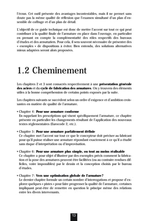 l’écran. Cet outil présente des avantages incontestables, mais il ne permet sans
doute pas la même qualité de réflexion que l’examen simultané d’un plan d’en-
semble de coffrage et d’un plan de détail.
L’objectif de ce guide technique est donc de mettre l’accent sur tout ce qui peut
contribuer à la qualité finale de l’armature en place dans l’ouvrage, en particulier
en prenant en compte la complémentarité des rôles respectifs des bureaux
d’études et des armaturiers. Pour cela, il sera souvent nécessaire de présenter des
« exemples » de dispositions à éviter. Bien entendu, des solutions alternatives
mieux adaptées seront alors proposées.
1.2 Cheminement
Les chapitres 2 et 3 sont consacrés respectivement à une présentation générale
des aciers et du cycle de fabrication des armatures. On y trouvera des éléments
utiles à la bonne compréhension de certains points exposés par la suite.
Les chapitres suivants se succèdent selon un ordre d’exigence et d’ambition crois-
santes en matière de qualité de l’armature.
• Chapitre 4: Pour une armature conforme
En rappelant les prescriptions qui visent spécifiquement l’armature, ce chapitre
présente en particulier les changements résultant de l’application des nouveaux
textes réglementaires (Eurocode 2, etc.).
• Chapitre 5: Pour une armature parfaitement définie
Ce chapitre met l’accent sur tout ce que le concepteur doit préciser au fabricant
pour qu’il puisse réaliser une armature répondant exactement à ce qu’il a étudié
sans risque d’interprétation ou d’improvisation.
• Chapitre 6: Pour une armature plus simple, ou tout au moins réalisable
Ce chapitre a pour objet d’illustrer par des exemples précis comment la fabrica-
tion et la pose des armatures peuvent être facilitées (ou au contraire rendues dif-
ficiles, voire impossibles) par le dessin et la conception choisis par le bureau
d’études.
• Chapitre 7: Vers une optimisation globale de l’armature?
Le dernier chapitre formule un certain nombre d’interrogations et propose d’ex-
plorer quelques « pistes » pour faire progresser la qualité de l’armature, certaines
impliquant peut-être de remettre en question le principe même des relations
entre les divers intervenants.
13
 