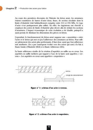 Au cours des premières décennies de l’histoire du béton armé, les armatures
étaient constituées de barres d’acier doux, lisses, de section circulaire dont la
limite d’élasticité était habituellement comprise entre 215 et 235 MPa. Ce type
d’acier n’est pratiquement plus utilisé. En effet, les ingénieurs ont cherché à
employer des aciers de limite d’élasticité plus élevée afin de réduire les sections
d’armatures. L’impact économique de cette évolution a été double, puisqu’il a
aussi permis de diminuer les dimensions des pièces en béton.
Cependant, le fonctionnement du béton armé suppose une « association » entre
l’acier et le béton qui met en jeu l’adhérence des armatures au béton. Pour utili-
ser pleinement des aciers plus performants, il faut donc aussi que leur adhérence
soit améliorée. On a par conséquent évolué vers des aciers qui sont à la fois à
Haute Limite d’Élasticité (HLE) et à Haute Adhérence (HA).
La haute adhérence résulte de la création d’aspérités en saillie ou en creux. Les
aspérités en saillie inclinées par rapport à l’axe de la barre sont appelées « ver-
rous ». Les aspérités en creux sont appelées « empreintes ».
Figure n° 1: schéma d’un acier à verrous.
Figure n° 2: schéma d’un acier à empreintes.
16
Chapitre • Production des aciers pour béton
2
 
