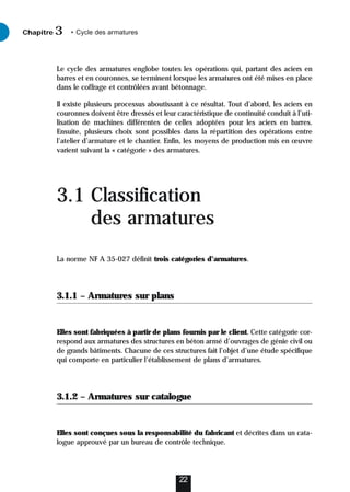 Le cycle des armatures englobe toutes les opérations qui, partant des aciers en
barres et en couronnes, se terminent lorsque les armatures ont été mises en place
dans le coffrage et contrôlées avant bétonnage.
Il existe plusieurs processus aboutissant à ce résultat. Tout d’abord, les aciers en
couronnes doivent être dressés et leur caractéristique de continuité conduit à l’uti-
lisation de machines différentes de celles adoptées pour les aciers en barres.
Ensuite, plusieurs choix sont possibles dans la répartition des opérations entre
l’atelier d’armature et le chantier. Enfin, les moyens de production mis en œuvre
varient suivant la « catégorie » des armatures.
3.1 Classification
des armatures
La norme NF A 35-027 définit trois catégories d’armatures.
3.1.1 – Armatures sur plans
Elles sont fabriquées à partir de plans fournis par le client. Cette catégorie cor-
respond aux armatures des structures en béton armé d’ouvrages de génie civil ou
de grands bâtiments. Chacune de ces structures fait l’objet d’une étude spécifique
qui comporte en particulier l’établissement de plans d’armatures.
3.1.2 – Armatures sur catalogue
Elles sont conçues sous la responsabilité du fabricant et décrites dans un cata-
logue approuvé par un bureau de contrôle technique.
22
Chapitre • Cycle des armatures
3
 