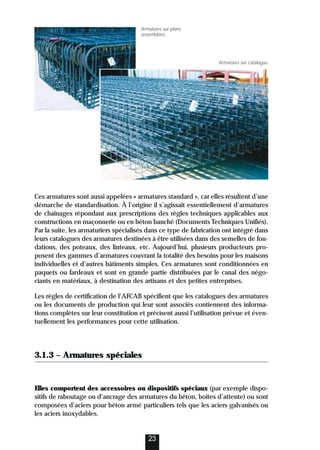 Ces armatures sont aussi appelées « armatures standard », car elles résultent d’une
démarche de standardisation. À l’origine il s’agissait essentiellement d’armatures
de chaînages répondant aux prescriptions des règles techniques applicables aux
constructions en maçonnerie ou en béton banché (Documents Techniques Unifiés).
Par la suite, les armaturiers spécialisés dans ce type de fabrication ont intégré dans
leurs catalogues des armatures destinées à être utilisées dans des semelles de fon-
dations, des poteaux, des linteaux, etc. Aujourd’hui, plusieurs producteurs pro-
posent des gammes d’armatures couvrant la totalité des besoins pour les maisons
individuelles et d’autres bâtiments simples. Ces armatures sont conditionnées en
paquets ou fardeaux et sont en grande partie distribuées par le canal des négo-
ciants en matériaux, à destination des artisans et des petites entreprises.
Les règles de certification de l’AFCAB spécifient que les catalogues des armatures
ou les documents de production qui leur sont associés contiennent des informa-
tions complètes sur leur constitution et précisent aussi l’utilisation prévue et éven-
tuellement les performances pour cette utilisation.
3.1.3 – Armatures spéciales
Elles comportent des accessoires ou dispositifs spéciaux (par exemple dispo-
sitifs de raboutage ou d’ancrage des armatures du béton, boîtes d’attente) ou sont
composées d’aciers pour béton armé particuliers tels que les aciers galvanisés ou
les aciers inoxydables.
23
Armatures sur plans
assemblées.
Armatures sur catalogue.
 