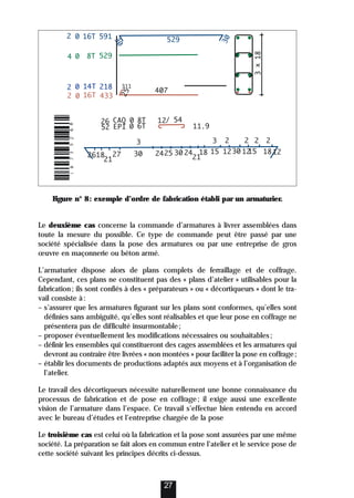Figure n° 8: exemple d’ordre de fabrication établi par un armaturier.
Le deuxième cas concerne la commande d’armatures à livrer assemblées dans
toute la mesure du possible. Ce type de commande peut être passé par une
société spécialisée dans la pose des armatures ou par une entreprise de gros
œuvre en maçonnerie ou béton armé.
L’armaturier dispose alors de plans complets de ferraillage et de coffrage.
Cependant, ces plans ne constituent pas des « plans d’atelier » utilisables pour la
fabrication; ils sont confiés à des « préparateurs » ou « décortiqueurs » dont le tra-
vail consiste à:
– s’assurer que les armatures figurant sur les plans sont conformes, qu’elles sont
définies sans ambiguïté, qu’elles sont réalisables et que leur pose en coffrage ne
présentera pas de difficulté insurmontable;
– proposer éventuellement les modifications nécessaires ou souhaitables;
– définir les ensembles qui constitueront des cages assemblées et les armatures qui
devront au contraire être livrées « non montées » pour faciliter la pose en coffrage;
– établir les documents de productions adaptés aux moyens et à l’organisation de
l’atelier.
Le travail des décortiqueurs nécessite naturellement une bonne connaissance du
processus de fabrication et de pose en coffrage; il exige aussi une excellente
vision de l’armature dans l’espace. Ce travail s’effectue bien entendu en accord
avec le bureau d’études et l’entreprise chargée de la pose
Le troisième cas est celui où la fabrication et la pose sont assurées par une même
société. La préparation se fait alors en commun entre l’atelier et le service pose de
cette société suivant les principes décrits ci-dessus.
27
 