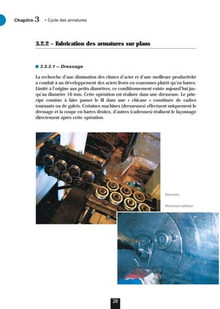 3.2.2 – Fabrication des armatures sur plans
3.2.2.1 – Dressage
La recherche d’une diminution des chutes d’acier et d’une meilleure productivité
a conduit à un développement des aciers livrés en couronnes plutôt qu’en barres.
Limité à l’origine aux petits diamètres, ce conditionnement existe aujourd’hui jus-
qu’au diamètre 16 mm. Cette opération est réalisée dans une dresseuse. Le prin-
cipe consiste à faire passer le fil dans une « chicane » constituée de cadres
tournants ou de galets. Certaines machines (dresseuses) effectuent uniquement le
dressage et la coupe en barres droites, d’autres (cadreuses) réalisent le façonnage
directement après cette opération.
28
Chapitre • Cycle des armatures
3
Dresseuse.
Dresseuse-cadreuse.
 