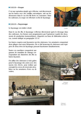 3.2.2.2 – Coupe
C’est une opération simple qui s’effectue, soit directement
sur les barres avec des cisailles mécaniques, soit sur les
dresseuses dans le cas des fils livrés en couronnes. Dans
les cadreuses, la coupe est effectuée en fin de façonnage.
3.2.2.3 – Façonnage
Le façonnage est réalisé à froid.
Dans le cas des fils, le façonnage s’effectue directement après le dressage dans
des cadreuses. Les formes sont programmées par l’opérateur à partir des docu-
ments de production (nomenclatures, étiquettes ou bons de fabrication selon le
cas, comme indiqué au paragraphe 3.2.1).
Les barres coupées sont façonnées sur des cintreuses. Les armatures comportant
deux pliages sont assez fréquentes. De ce fait beaucoup de cintreuses sont équi-
pées de deux têtes de façonnage pouvant fonctionner simultanément.
Toutes ces machines comportent une
gamme de mandrins de cintrage cor-
respondant aux diamètres des fils ou
barres façonnés.
On utilise des cintreuses à trois galets
pour le façonnage des aciers avec des
rayons très élevés, pour réaliser par
exemple les cerces de réservoirs circu-
laires ou les armatures d’arcs ou de
voûtes.
29
Cisaille.
Cintreuse
deux têtes.
Cintreuse
trois galets.
 