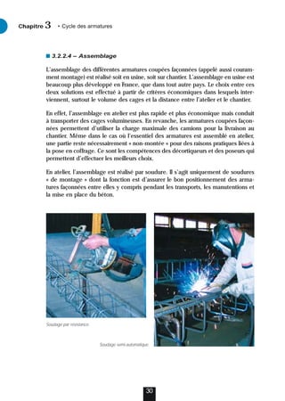 3.2.2.4 – Assemblage
L’assemblage des différentes armatures coupées façonnées (appelé aussi couram-
ment montage) est réalisé soit en usine, soit sur chantier. L’assemblage en usine est
beaucoup plus développé en France, que dans tout autre pays. Le choix entre ces
deux solutions est effectué à partir de critères économiques dans lesquels inter-
viennent, surtout le volume des cages et la distance entre l’atelier et le chantier.
En effet, l’assemblage en atelier est plus rapide et plus économique mais conduit
à transporter des cages volumineuses. En revanche, les armatures coupées façon-
nées permettent d’utiliser la charge maximale des camions pour la livraison au
chantier. Même dans le cas où l’essentiel des armatures est assemblé en atelier,
une partie reste nécessairement « non-montée » pour des raisons pratiques liées à
la pose en coffrage. Ce sont les compétences des décortiqueurs et des poseurs qui
permettent d’effectuer les meilleurs choix.
En atelier, l’assemblage est réalisé par soudure. Il s’agit uniquement de soudures
« de montage » dont la fonction est d’assurer le bon positionnement des arma-
tures façonnées entre elles y compris pendant les transports, les manutentions et
la mise en place du béton.
30
Chapitre • Cycle des armatures
3
Soudage par résistance.
Soudage semi-automatique.
 
