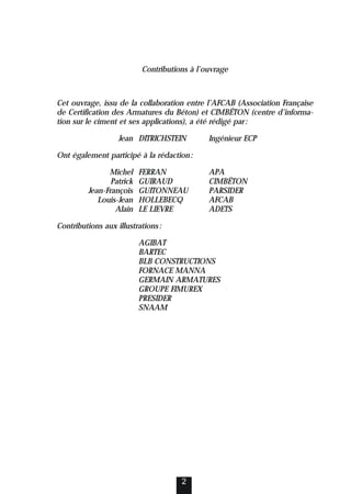 Contributions à l’ouvrage
Cet ouvrage, issu de la collaboration entre l’AFCAB (Association Française
de Certification des Armatures du Béton) et CIMBÉTON (centre d’informa-
tion sur le ciment et ses applications), a été rédigé par:
Jean DITRICHSTEIN Ingénieur ECP
Ont également participé à la rédaction:
Michel FERRAN APA
Patrick GUIRAUD CIMBÉTON
Jean-François GUITONNEAU PARSIDER
Louis-Jean HOLLEBECQ AFCAB
Alain LE LIEVRE ADETS
Contributions aux illustrations:
AGIBAT
BARTEC
BLB CONSTRUCTIONS
FORNACE MANNA
GERMAIN ARMATURES
GROUPE FIMUREX
PRESIDER
SNAAM
2
 