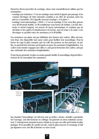 Parmi les divers procédés de soudage, deux sont essentiellement utilisés par les
armaturiers:
– soudage par résistance. C’est un soudage sans métal d’apport par passage d’un
courant électrique de forte intensité combiné à un effet de pression entre les
pièces à assembler. On l’appelle souvent soudage « à la pince »;
– soudage semi-automatique « MAG ». C’est un soudage à l’arc sous flux gazeux
avec fil électrode fusible. Le fil conditionné sous forme de bobine, à la fois élec-
trode et métal d’apport, est amené de façon automatique et continue par un
dévidoir et des galets d’entraînement à la torche, qui est tenue à la main. L’arc
électrique se produit entre les armatures et le fil fusible.
Les armatures sur plans ont par définition des formes très variées. Elles nécessi-
tent donc des dispositifs tout aussi variés pour faciliter leur assemblage. Pour la
forme de cage la plus courante qui est celle des poutres ou des poteaux, on uti-
lise en général des tréteaux sur lesquels on pose les armatures longitudinales. Les
cadres sont ensuite engagés sur celles-ci, soit par la fermeture des cadres, soit par
une extrémité des armatures longitudinales.
D’une façon générale, la plus ou moins grande facilité d’assemblage dépend direc-
tement de la conception des armatures.
Sur chantier l’assemblage est effectué soit en atelier « forain » installé à proximité
de l’ouvrage, soit directement en coffrage. En général ces deux solutions coexis-
tent. L’entrepreneur assurant la pose choisit au cas par cas celle qu’il estime la plus
pratique. Il est possible de souder sur site, mais le plus souvent, le montage se fait
par ligatures avec des fils d’attache en acier recuit.
31
Poutre en
cours de
montage.
 