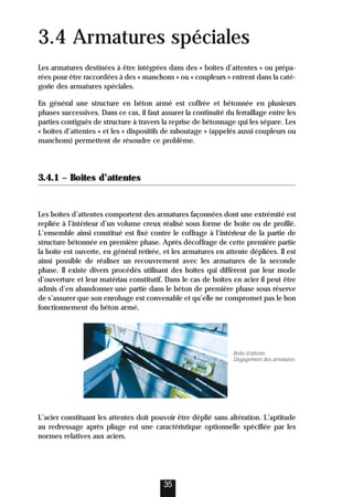 3.4 Armatures spéciales
Les armatures destinées à être intégrées dans des « boîtes d’attentes » ou prépa-
rées pour être raccordées à des « manchons » ou « coupleurs » entrent dans la caté-
gorie des armatures spéciales.
En général une structure en béton armé est coffrée et bétonnée en plusieurs
phases successives. Dans ce cas, il faut assurer la continuité du ferraillage entre les
parties contiguës de structure à travers la reprise de bétonnage qui les sépare. Les
« boîtes d’attentes » et les « dispositifs de raboutage » (appelés aussi coupleurs ou
manchons) permettent de résoudre ce problème.
3.4.1 – Boîtes d’attentes
Les boîtes d’attentes comportent des armatures façonnées dont une extrémité est
repliée à l’intérieur d’un volume creux réalisé sous forme de boite ou de profilé.
L’ensemble ainsi constitué est fixé contre le coffrage à l’intérieur de la partie de
structure bétonnée en première phase. Après décoffrage de cette première partie
la boite est ouverte, en général retirée, et les armatures en attente dépliées. Il est
ainsi possible de réaliser un recouvrement avec les armatures de la seconde
phase. Il existe divers procédés utilisant des boîtes qui diffèrent par leur mode
d’ouverture et leur matériau constitutif. Dans le cas de boîtes en acier il peut être
admis d’en abandonner une partie dans le béton de première phase sous réserve
de s’assurer que son enrobage est convenable et qu’elle ne compromet pas le bon
fonctionnement du béton armé.
L’acier constituant les attentes doit pouvoir être déplié sans altération. L’aptitude
au redressage après pliage est une caractéristique optionnelle spécifiée par les
normes relatives aux aciers.
35
Boîte d’attente.
Dégagement des armatures.
 