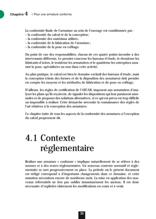 La conformité finale de l’armature au sein de l’ouvrage est conditionnée par:
– la conformité du calcul et de la conception;
– la conformité des matériaux utilisés;
– la conformité de la fabrication de l’armature;
– la conformité de la pose en coffrage.
Du point de vue des responsabilités, chacun de ces quatre points incombe à des
intervenants différents. Le premier concerne les bureaux d’étude, le deuxième les
fabricants d’aciers, le troisième les armaturiers et le quatrième les entreprises assu-
rant la pose, spécialisées ou non dans cette activité.
Au plan pratique, le calcul est bien le domaine exclusif des bureaux d’étude, mais
la conception (choix des formes et de la disposition des armatures) doit prendre
en compte les moyens et les méthodes de fabrication et de pose en coffrage.
D’ailleurs, les règles de certification de l’AFCAB, imposent aux armaturiers d’ana-
lyser les plans qu’ils reçoivent, de signaler les dispositions qui leur paraissent anor-
males et de proposer des solutions alternatives, si ce qui est prévu est trop difficile
ou impossible à réaliser. Cette démarche nécessite la connaissance des règles de
l’art relatives à la conception des armatures.
Ce chapitre traite de tous les aspects de la conformité des armatures à l’exception
du calcul proprement dit.
4.1 Contexte
réglementaire
Réaliser une armature « conforme » implique naturellement de se référer à des
normes et à des textes réglementaires. Un nouveau contexte normatif et régle-
mentaire se met progressivement en place. La période où le présent document
est rédigé correspond à d’importants changements dans ce domaine, et cette
mutation nécessitera encore de nombreux mois. La mise en application des nou-
veaux référentiels ne fera pas oublier instantanément les anciens. Il est donc
nécessaire d’expliciter clairement les modifications en cours et à venir.
Chapitre • Pour une armature conforme
4
38
 