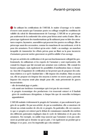 En utilisant les certifications de l’AFCAB, le maître d’ouvrage et le maître
d’œuvre sont assurés que l’armature posée en coffrage remplit les conditions de
validité du calcul de dimensionnement de l’ouvrage. L’AFCAB ne se préoccupe
pas seulement de la conformité des aciers pour béton armé sortis d’usine. Elle se
préoccupe également des transformations qu’ils subissent pour en faire des arma-
tures coupées, façonnées, assemblées qui peuvent être posées en coffrage. Elle se
préoccupe aussi des accessoires, comme les manchons de raccordement, et de la
pose des armatures. Il est évident qu’un acier « brûlé » au soudage, un manchon
incapable de transmettre les efforts prévus pour un filant ou la pose incorrecte
d’armatures peuvent mettre gravement en péril la solidité d’un ouvrage.
De par ses activités de certification et de par son fonctionnement collégial (les pro-
fessionnels, les utilisateurs et les experts de l’armature y sont représentés), elle
connaît les risques que fait encourir une armature non conforme. Elle connaît les
bonnes pratiques, mais également les possibilités d’amélioration dans ce domai-
ne. Son rôle d’organisme de certification ne lui permet pas de proposer des solu-
tions relatives à ce qu’il « faudrait faire ». Elle impose des résultats. Mais en aucun
cas, elle ne propose ni n’impose des moyens à mettre en œuvre pour y parvenir.
Imposer des moyens serait plus simple pour elle, mais présenterait de graves
inconvénients:
– elle deviendrait juge et partie;
– cela aurait une incidence économique qui n’est pas de son ressort;
– le progrès économique des producteurs s’en trouverait entravé et il faudrait
gérer de nombreuses dérogations, à chaque fois que de nouvelles techniques
apparaîtraient.
L’AFCAB souhaite évidemment le progrès de l’armature, et pas seulement le pro-
grès de sa qualité. De par son activité, de par sa constitution, elle a conscience de
détenir un certain nombre de clés de ce progrès. En particulier, elle est conscien-
te que ce progrès est entravé par le défaut de connaissance mutuelle des métiers
des différents partenaires impliqués dans le cycle de fabrication et de pose des
armatures. Par exemple, on oublie trop souvent que l’armature n’est pas seule-
ment un produit qui se dessine ou qui se paie, c’est également un produit qui se
fabrique et se pose, avec les impératifs que cela entraîne!
3
Avant-propos
 