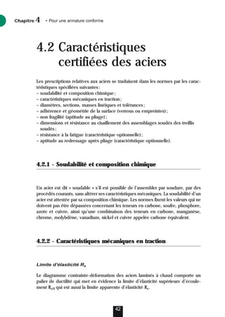 Chapitre • Pour une armature conforme
4
42
4.2 Caractéristiques
certifiées des aciers
Les prescriptions relatives aux aciers se traduisent dans les normes par les carac-
téristiques spécifiées suivantes:
– soudabilité et composition chimique;
– caractéristiques mécaniques en traction;
– diamètres, sections, masses linéiques et tolérances;
– adhérence et géométrie de la surface (verrous ou empreintes);
– non fragilité (aptitude au pliage);
– dimensions et résistance au cisaillement des assemblages soudés des treillis
soudés;
– résistance à la fatigue (caractéristique optionnelle);
– aptitude au redressage après pliage (caractéristique optionnelle).
4.2.1 - Soudabilité et composition chimique
Un acier est dit « soudable » s’il est possible de l’assembler par soudure, par des
procédés courants, sans altérer ses caractéristiques mécaniques. La soudabilité d’un
acier est attestée par sa composition chimique. Les normes fixent les valeurs qui ne
doivent pas être dépassées concernant les teneurs en carbone, soufre, phosphore,
azote et cuivre, ainsi qu’une combinaison des teneurs en carbone, manganèse,
chrome, molybdène, vanadium, nickel et cuivre appelée carbone équivalent.
4.2.2 - Caractéristiques mécaniques en traction
Limite d’élasticité Re
Le diagramme contrainte-déformation des aciers laminés à chaud comporte un
palier de ductilité qui met en évidence la limite d’élasticité supérieure d’écoule-
ment ReH qui est aussi la limite apparente d’élasticité Re.
 