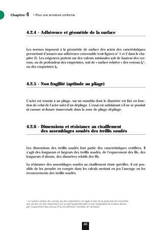 4.2.4 - Adhérence et géométrie de la surface
Les normes imposent à la géométrie de surface des aciers des caractéristiques
permettant d’assurer une adhérence convenable (voir figures n° 1 et 2 dans le cha-
pitre 2). Les exigences portent sur des valeurs minimales soit de hauteur des ver-
rous, ou de profondeur des empreintes, soit de « surface relative » des verrous fR*,
ou des empreintes fP.
4.2.5 - Non fragilité (aptitude au pliage)
L’acier est soumis à un pliage, sur un mandrin dont le diamètre est fixé en fonc-
tion de celui de l’acier suivi d’un dépliage. L’essai est satisfaisant s’il ne se produit
ni cassure ni fissure transversale dans la zone de pliage-dépliage.
4.2.6 - Dimensions et résistance au cisaillement
des assemblages soudés des treillis soudés
Les dimensions des treillis soudés font partie des caractéristiques certifiées. Il
s’agit des longueurs et largeurs des treillis soudés, de l’espacement des fils, des
longueurs d’abouts, des diamètres relatifs des fils.
La résistance des assemblages soudés au cisaillement étant spécifiée, il est pos-
sible de les prendre en compte dans les calculs mettant en jeu l’ancrage ou les
recouvrements des treillis soudés.
Chapitre • Pour une armature conforme
4
46
* La surface relative des verrous (ou des empreintes) est égale à l’aire de la projection de l’ensemble
des verrous (ou des empreintes) sur un plan perpendiculaire à l’axe longitudinal de la barre divisée
par l’espacement des verrous et la circonférence nominale de l’armature.
 