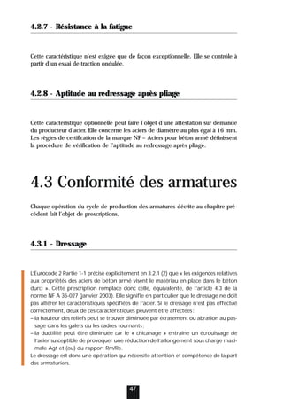 4.2.7 - Résistance à la fatigue
Cette caractéristique n’est exigée que de façon exceptionnelle. Elle se contrôle à
partir d’un essai de traction ondulée.
4.2.8 - Aptitude au redressage après pliage
Cette caractéristique optionnelle peut faire l’objet d’une attestation sur demande
du producteur d’acier. Elle concerne les aciers de diamètre au plus égal à 16 mm.
Les règles de certification de la marque NF – Aciers pour béton armé définissent
la procédure de vérification de l’aptitude au redressage après pliage.
4.3 Conformité des armatures
Chaque opération du cycle de production des armatures décrite au chapitre pré-
cédent fait l’objet de prescriptions.
4.3.1 - Dressage
L’Eurocode 2 Partie 1-1 précise explicitement en 3.2.1 (2) que « les exigences relatives
aux propriétés des aciers de béton armé visent le matériau en place dans le béton
durci ». Cette prescription remplace donc celle, équivalente, de l’article 4.3 de la
norme NF A 35-027 (janvier 2003). Elle signifie en particulier que le dressage ne doit
pas altérer les caractéristiques spécifiées de l’acier. Si le dressage n’est pas effectué
correctement, deux de ces caractéristiques peuvent être affectées:
– la hauteur des reliefs peut se trouver diminuée par écrasement ou abrasion au pas-
sage dans les galets ou les cadres tournants;
– la ductilité peut être diminuée car le « chicanage » entraîne un écrouissage de
l’acier susceptible de provoquer une réduction de l’allongement sous charge maxi-
male Agt et (ou) du rapport Rm/Re.
Le dressage est donc une opération qui nécessite attention et compétence de la part
des armaturiers.
47
 