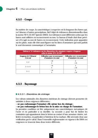 4.3.2 - Coupe
En matière de coupe, la caractéristique à respecter est la longueur des barres qui,
en l’absence d’autres prescriptions, fait l’objet de tolérances dimensionnelles dans
la norme NF A 35-027 (janvier 2003). Les tolérances sont différentes selon que les
barres sont utilisées en recouvrement ou non. Le bureau d’étude doit donc préci-
ser s’il s’agit ou non de barres en recouvrement. Cette indication peut apparaître
sur les plans, mais elle doit aussi figurer sur les listes d’armatures qui sont parfois
le seul document communiqué à l’armaturier.
4.3.3 - Façonnage
4.3.3.1 - Diamètres de cintrage
Les valeurs minimales des diamètres intérieurs de cintrage doivent permettre de
satisfaire à deux exigences différentes:
– ne pas endommager l’armature elle-même lors du cintrage;
– ne pas endommager le béton lors de la mise en charge de l’armature.
La première condition est liée uniquement aux caractéristiques mécaniques de
l’acier et en particulier à sa ductilité. La seconde a pour but de limiter les
contraintes qui apparaissent dans le béton au contact d’une armature cintrée, sol-
licitée en traction, en particulier à l’intérieur de la courbure. Elle nécessite donc une
vérification par le calcul. Dans l’ensemble réglementaire en vigueur à fin 2004 ces
exigences se trouvent dans deux textes différents.
Chapitre • Pour une armature conforme
4
48
Tableau n° 6: tolérances sur les dimensions des armatures coupées à longueur
selon la norme NF A 35-027
Longueur de l’élément Utilisation sans recouvrement Utilisation avec recouvrement
L (en m) d’armatures (en mm) d’armatures (en mm)
L ≤ 2
– 20 0
0 + 20
2  L ≤ 4
– 40 0
0 + 40
4  L
– 50 0
0 + 50
 