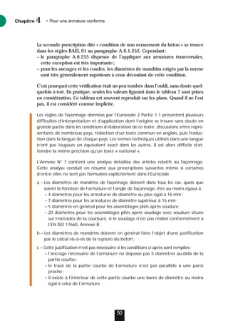 La seconde prescription dite « condition de non écrasement du béton » se trouve
dans les règles BAEL 91 au paragraphe A 6.1.252. Cependant:
– le paragraphe A.6.255 dispense de l’appliquer aux armatures transversales,
cette exception est très importante;
– pour les ancrages et les coudes, les diamètres de mandrins exigés par la norme
sont très généralement supérieurs à ceux découlant de cette condition.
C’est pourquoi cette vérification était un peu tombée dans l’oubli, sans doute quel-
quefois à tort. En pratique, seules les valeurs figurant dans le tableau 7 sont prises
en considération. Ce tableau est souvent reproduit sur les plans. Quand il ne l’est
pas, il est considéré comme implicite.
Les règles de façonnage données par l’Eurocode 2 Partie 1-1 présentent plusieurs
difficultés d’interprétation et d’application dont l’origine se trouve sans doute en
grande partie dans les conditions d’élaboration de ce texte: discussions entre repré-
sentants de nombreux pays, rédaction d’un texte commun en anglais, puis traduc-
tion dans la langue de chaque pays. Les termes techniques utilisés dans une langue
n’ont pas toujours un équivalent exact dans les autres. Il est alors difficile d’at-
teindre la même précision qu’un texte « national ».
L’Annexe N° 1 contient une analyse détaillée des articles relatifs au façonnage.
Cette analyse conduit en résumé aux prescriptions suivantes même si certaines
d’entre elles ne sont pas formulées explicitement dans l’Eurocode.
a – Les diamètres de mandrins de façonnage doivent dans tous les cas, quels que
soient la fonction de l’armature et l’angle de façonnage, être au moins égaux à:
– 4 diamètres pour les armatures de diamètre au plus égal à 16 mm;
– 7 diamètres pour les armatures de diamètre supérieur à 16 mm;
– 5 diamètres en général pour les assemblages pliés après soudure;
– 20 diamètres pour les assemblages pliés après soudage avec soudure située
sur l’extrados de la courbure, si le soudage n’est pas réalisé conformément à
l’EN ISO 17660, Annexe B.
b – Les diamètres de mandrins doivent en général faire l’objet d’une justification
par le calcul vis-à-vis de la rupture du béton;
c – Cette justification n’est pas nécessaire si les conditions ci-après sont remplies:
– l’ancrage nécessaire de l’armature ne dépasse pas 5 diamètres au-delà de la
partie courbe;
– le tracé de la partie courbe de l’armature n’est pas parallèle à une paroi
proche;
– il existe à l’intérieur de cette partie courbe une barre de diamètre au moins
égal à celui de l’armature.
Chapitre • Pour une armature conforme
4
50
 