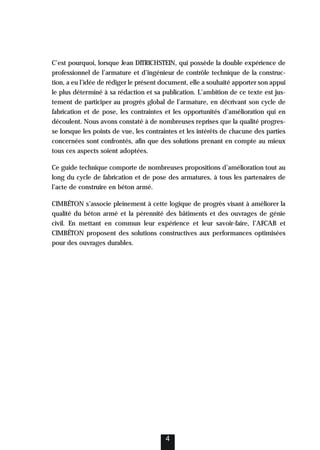 C’est pourquoi, lorsque Jean DITRICHSTEIN, qui possède la double expérience de
professionnel de l’armature et d’ingénieur de contrôle technique de la construc-
tion, a eu l’idée de rédiger le présent document, elle a souhaité apporter son appui
le plus déterminé à sa rédaction et sa publication. L’ambition de ce texte est jus-
tement de participer au progrès global de l’armature, en décrivant son cycle de
fabrication et de pose, les contraintes et les opportunités d’amélioration qui en
découlent. Nous avons constaté à de nombreuses reprises que la qualité progres-
se lorsque les points de vue, les contraintes et les intérêts de chacune des parties
concernées sont confrontés, afin que des solutions prenant en compte au mieux
tous ces aspects soient adoptées.
Ce guide technique comporte de nombreuses propositions d’amélioration tout au
long du cycle de fabrication et de pose des armatures, à tous les partenaires de
l’acte de construire en béton armé.
CIMBÉTON s’associe pleinement à cette logique de progrès visant à améliorer la
qualité du béton armé et la pérennité des bâtiments et des ouvrages de génie
civil. En mettant en commun leur expérience et leur savoir-faire, l’AFCAB et
CIMBÉTON proposent des solutions constructives aux performances optimisées
pour des ouvrages durables.
4
 