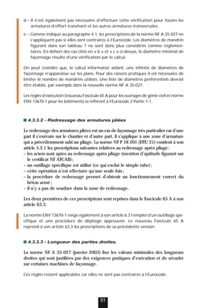 d – Il n’est également pas nécessaire d’effectuer cette vérification pour toutes les
armatures d’effort tranchant et les autres armatures transversales.
e – Comme indiqué au paragraphe 4.1, les prescriptions de la norme NF A 35-027 ne
s’appliquent pas si elles sont contraires à l’Eurocode. Les diamètres de mandrin
figurant dans son tableau 1 ne sont donc plus considérés comme réglemen-
taires. En dehors des cas cités en « b » et « c » ci-dessus, le diamètre minimal de
façonnage résulte d’une vérification par le calcul.
On peut craindre que, le calcul informatisé aidant, une infinité de diamètres de
façonnage n’apparaisse sur les plans. Pour des raisons pratiques il est nécessaire de
limiter le nombre de mandrins utilisés. Une liste de diamètres préférentiels devrait
être établie, par exemple dans la nouvelle norme NF A 35-027.
Les règles d’exécution (nouveau Fascicule 65 A pour les ouvrages de génie civil et norme
ENV 13670-1 pour les bâtiments) se réfèrent à l’Eurocode 2 Partie 1-1.
4.3.3.2 - Redressage des armatures pliées
Le redressage des armatures pliées est un cas de façonnage très particulier car d’une
part il s’exécute sur le chantier et d’autre part, il s’applique à une zone d’armature
qui a précédemment subi un pliage. La norme NF P 18 201 (DTU 21) contient à son
article 5.2.1 les prescriptions suivantes relatives au redressage après pliage:
– les aciers sont aptes au redressage après pliage (mention d’aptitude figurant sur
le certificat NF AFCAB);
– un outillage spécifique est utilisé (ce qui exclut le simple tube);
– cette opération n’est effectuée qu’une seule fois;
– la procédure de redressage permet d’obtenir un fonctionnement correct du
béton armé;
– il n’y a pas de soudure dans la zone de redressage.
Les deux premières de ces prescriptions sont reprises dans le Fascicule 65 A à son
article 63.3.
La norme ENV 13670-1 exige également à son article 6.3 l’emploi d’un outillage spé-
cifique et une procédure de dépliage approuvée. Le nouveau Fascicule 65 A
reprend à son article 63.3 les prescriptions de sa précédente version.
4.3.3.3 - Longueur des parties droites.
La norme NF A 35-027 (janvier 2003) fixe les valeurs minimales des longueurs
droites qui sont justifiées par des exigences pratiques d’exécution et de sécurité
sur certaines machines de façonnage.
Ces règles restent applicables car elles ne sont pas contraires à l’Eurocode.
51
 