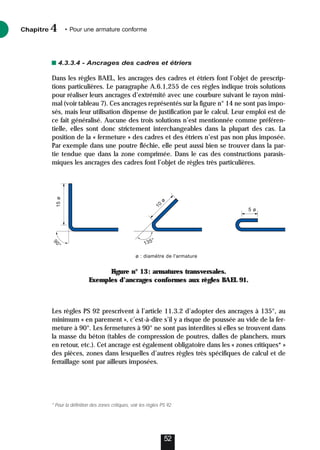 4.3.3.4 - Ancrages des cadres et étriers
Dans les règles BAEL, les ancrages des cadres et étriers font l’objet de prescrip-
tions particulières. Le paragraphe A.6.1,255 de ces règles indique trois solutions
pour réaliser leurs ancrages d’extrémité avec une courbure suivant le rayon mini-
mal (voir tableau 7). Ces ancrages représentés sur la figure n° 14 ne sont pas impo-
sés, mais leur utilisation dispense de justification par le calcul. Leur emploi est de
ce fait généralisé. Aucune des trois solutions n’est mentionnée comme préféren-
tielle, elles sont donc strictement interchangeables dans la plupart des cas. La
position de la « fermeture » des cadres et des étriers n’est pas non plus imposée.
Par exemple dans une poutre fléchie, elle peut aussi bien se trouver dans la par-
tie tendue que dans la zone comprimée. Dans le cas des constructions parasis-
miques les ancrages des cadres font l’objet de règles très particulières.
Les règles PS 92 prescrivent à l’article 11.3.2 d’adopter des ancrages à 135°, au
minimum « en parement », c’est-à-dire s’il y a risque de poussée au vide de la fer-
meture à 90°. Les fermetures à 90° ne sont pas interdites si elles se trouvent dans
la masse du béton (tables de compression de poutres, dalles de planchers, murs
en retour, etc.). Cet ancrage est également obligatoire dans les « zones critiques* »
des pièces, zones dans lesquelles d’autres règles très spécifiques de calcul et de
ferraillage sont par ailleurs imposées.
Chapitre • Pour une armature conforme
4
52
9
0
°
135°
15
ø
1
0
ø
5 ø
ø : diamètre de l'armature
Figure n° 13: armatures transversales.
Exemples d’ancrages conformes aux règles BAEL 91.
* Pour la définition des zones critiques, voir les règles PS 92.
 