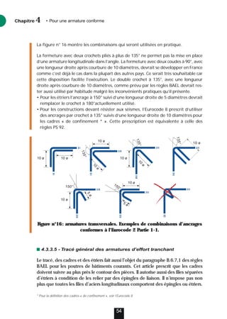 La figure n° 16 montre les combinaisons qui seront utilisées en pratique.
La fermeture avec deux crochets pliés à plus de 135° ne permet pas la mise en place
d’une armature longitudinale dans l’angle. La fermeture avec deux coudes à 90°, avec
une longueur droite après courbure de 10 diamètres, devrait se développer en France
comme c’est déjà le cas dans la plupart des autres pays. Ce serait très souhaitable car
cette disposition facilite l’exécution. Le double crochet à 135°, avec une longueur
droite après courbure de 10 diamètres, comme prévu par les règles BAEL devrait res-
ter aussi utilisé par habitude malgré les inconvénients pratiques qu’il présente.
• Pour les étriers l’ancrage à 150° suivi d’une longueur droite de 5 diamètres devrait
remplacer le crochet à 180°actuellement utilisé.
• Pour les constructions devant résister aux séismes, l’Eurocode 8 prescrit d’utiliser
des ancrages par crochet à 135° suivis d’une longueur droite de 10 diamètres pour
les cadres « de confinement * ». Cette prescription est équivalente à celle des
règles PS 92.
4.3.3.5 - Tracé général des armatures d’effort tranchant
Le tracé, des cadres et des étriers fait aussi l’objet du paragraphe B.6.7,1 des règles
BAEL pour les poutres de bâtiments courants. Cet article prescrit que les cadres
doivent suivre au plus près le contour des pièces. Il autorise aussi des files séparées
d’étriers à condition de les relier par des épingles de liaison. Il n’impose pas non
plus que toutes les files d’aciers longitudinaux comportent des épingles ou étriers.
Chapitre • Pour une armature conforme
4
54
1
3
5
°
1
3
5
°
10 ø
10 ø
10 ø 10 ø
10 ø
1
0
ø
1
0
ø
1
3
5
°
5 ø
150°
5
ø
150°
10 ø
10 ø
Figure n°16: armatures transversales. Exemples de combinaisons d’ancrages
conformes à l’Eurocode 2 Partie 1-1.
* Pour la définition des cadres « de confinement », voir l’Eurocode 8
 
