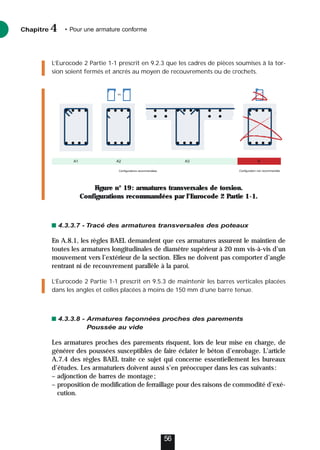 L’Eurocode 2 Partie 1-1 prescrit en 9.2.3 que les cadres de pièces soumises à la tor-
sion soient fermés et ancrés au moyen de recouvrements ou de crochets.
Figure n° 19: armatures transversales de torsion.
Configurations recommandées par l’Eurocode 2 Partie 1-1.
4.3.3.7 - Tracé des armatures transversales des poteaux
En A.8.1, les règles BAEL demandent que ces armatures assurent le maintien de
toutes les armatures longitudinales de diamètre supérieur à 20 mm vis-à-vis d’un
mouvement vers l’extérieur de la section. Elles ne doivent pas comporter d’angle
rentrant ni de recouvrement parallèle à la paroi.
L’Eurocode 2 Partie 1-1 prescrit en 9.5.3 de maintenir les barres verticales placées
dans les angles et celles placées à moins de 150 mm d’une barre tenue.
4.3.3.8 - Armatures façonnées proches des parements
Poussée au vide
Les armatures proches des parements risquent, lors de leur mise en charge, de
générer des poussées susceptibles de faire éclater le béton d’enrobage. L’article
A.7.4 des règles BAEL traite ce sujet qui concerne essentiellement les bureaux
d’études. Les armaturiers doivent aussi s’en préoccuper dans les cas suivants:
– adjonction de barres de montage;
– proposition de modification de ferraillage pour des raisons de commodité d’exé-
cution.
Chapitre • Pour une armature conforme
4
56
ou
Configurations recommandées Configuration non recommandée
A2 A3 B
A1
 