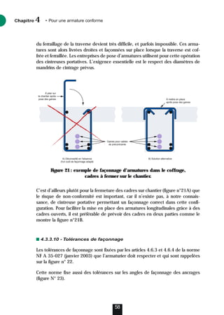 du ferraillage de la traverse devient très difficile, et parfois impossible. Ces arma-
tures sont alors livrées droites et façonnées sur place lorsque la traverse est cof-
frée et ferraillée. Les entreprises de pose d’armatures utilisent pour cette opération
des cintreuses portatives. L’exigence essentielle est le respect des diamètres de
mandrins de cintrage prévus.
C’est d’ailleurs plutôt pour la fermeture des cadres sur chantier (figure n°21A) que
le risque de non-conformité est important, car il n’existe pas, à notre connais-
sance, de cintreuse portative permettant un façonnage correct dans cette confi-
guration. Pour faciliter la mise en place des armatures longitudinales grâce à des
cadres ouverts, il est préférable de prévoir des cadres en deux parties comme le
montre la figure n°21B.
4.3.3.10 - Tolérances de façonnage
Les tolérances de façonnage sont fixées par les articles 4.6.3 et 4.6.4 de la norme
NF A 35-027 (janvier 2003) que l’armaturier doit respecter et qui sont rappelées
sur la figure n° 22.
Cette norme fixe aussi des tolérances sur les angles de façonnage des ancrages
(figure N° 23).
Chapitre • Pour une armature conforme
4
58
Gaines pour cables
de précontrainte
A) Déconseillé en l'absence
d'un outil de façonnage adapté
B) Solution alternative
À mettre en place
après pose des gaines
À plier sur
le chantier après
pose des gaines
Figure 21: exemple de façonnage d’armatures dans le coffrage,
cadres à fermer sur le chantier.
 