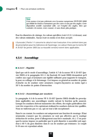 Nota
Cette norme n’est pas cohérente avec la norme européenne NF EN ISO 4066
qui définit les formes d’armatures par des cotes et non par des angles. Cette
disposition semble cependant utile, car l’emploi des angles, bien que
contraire à la norme, reste courant, et sans doute plus pratique.
Pour les diamètres de cintrage, les valeurs spécifiées (voir 4.3.3.1 ci-dessus), sont
des valeurs minimales. Aucun écart en moins n’est donc accepté.
L’Eurocode 2 Partie 1-1 concerne le calcul et non l’exécution. Il ne contient donc pas
de prescription pour les tolérances de façonnage. Les valeurs fixées par la norme NF
A 35-027 de janvier 2003 (ou sa nouvelle version) restent donc applicables.
4.3.4 - Assemblage
4.3.4.1 - Rigidité
Quel que soit le mode d’assemblage, l’article 4.7 de la norme NF A 35-027 (jan-
vier 2003) et le paragraphe 63.1.1 du Fascicule 65 (août 2000) demandent qu’il
confère aux cages d’armatures une rigidité suffisante pour supporter le transport,
la pose en coffrage et le bétonnage. Ceci impose en général un nombre de points
d’attache ou de soudure entre armatures coupées-façonnées au moins égal à
50 % du nombre de points d’intersection.
4.3.4.2 - Assemblage par soudure
Le paragraphe 4.4 de la norme NF A 35-027 (janvier 2003) détaille les prescrip-
tions applicables aux assemblages soudés suivant la fonction qu’ils assurent.
Lorsque les soudures doivent transmettre des efforts, des règles particulières doi-
vent être respectées et les opérateurs réalisant les soudures doivent être qualifiés.
Nous ne traiterons pas ce cas, qui est tout à fait exceptionnel.
Dans le cas courant, les soudures ont uniquement une fonction de montage. Il faut
néanmoins s’assurer que les armatures ne sont pas affectées par le soudage
(réduction de section, perte d’allongement sous force maximale, etc.). C’est pour-
quoi la norme impose en particulier que le petit diamètre à assembler soit supé-
rieur à 40 % du gros diamètre dans le cas de soudure par résistance. Le couple
6-16 mm est cependant admis.
Chapitre • Pour une armature conforme
4
60
 