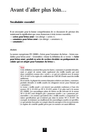 5
Avant d’aller plus loin…
Vocabulaire essentiel
Il est nécessaire pour la bonne compréhension de ce document de préciser dès
maintenant la signification que nous donnerons à trois termes essentiels:
– « aciers pour béton armé » (en abrégé: « aciers »);
– « armatures pour béton armé » (en abrégé: « armatures »);
– « armaturier ».
Aciers
La norme européenne EN 10080 « Aciers pour l’armature du béton – Aciers sou-
dables pour béton armé – Généralités » donne la définition de ce terme: « Acier
pour béton armé: produit en acier de section circulaire ou pratiquement cir-
culaire qui est adapté pour l’armature du béton ».
Nota
Cette définition convient bien pour les barres, couronnes et produit déroulés,
mais ce projet de norme traite également des treillis soudés qui sont
donc considérés comme des « aciers », ce qui est cohérent avec la norme
NF A 35-027 et les règles de certification de l’AFCAB. Il traite aussi des treillis
raidisseurs.
En revanche, la plupart des normes françaises relatives aux barres, couronnes,
produits déroulés et treillis soudés les désignent encore pour l’instant par
« armatures ».
Le terme « treillis soudé » est réservé aux produits conformes à l’une des
normes NF A 35-016 ou NF A 35-019, partie 2 (et plus tard à la norme
EN 10080). Les assemblages plans de barres ou fils relevant de la norme
NF A 35-027 sont désignés par « panneaux soudés » ou « panneaux pré-
assemblés ». Les normes qui traitent des « treillis soudés » comportent cer-
taines spécifications qui n’existent pas dans la norme NF A 35-027. Par
exemple, la résistance au cisaillement des assemblages soudés est spécifiée,
ce qui autorise leur prise en compte dans les ancrages et les recouvrements.
Le régime de contrôle qualité prévu par ces normes est aussi différent.
 