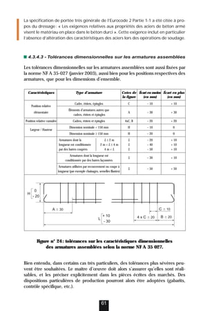 La spécification de portée très générale de l’Eurocode 2 Partie 1-1 a été citée à pro-
pos du dressage: « Les exigences relatives aux propriétés des aciers de béton armé
visent le matériau en place dans le béton durci ». Cette exigence inclut en particulier
l’absence d’altération des caractéristiques des aciers lors des opérations de soudage.
4.3.4.3 - Tolérances dimensionnelles sur les armatures assemblées
Les tolérances dimensionnelles sur les armatures assemblées sont aussi fixées par
la norme NF A 35-027 (janvier 2003), aussi bien pour les positions respectives des
armatures, que pour les dimensions d’ensemble.
Figure n° 24: tolérances sur les caractéristiques dimensionnelles
des armatures assemblées selon la norme NF A 35 027.
Bien entendu, dans certains cas très particuliers, des tolérances plus sévères peu-
vent être souhaitées. Le maître d’œuvre doit alors s’assurer qu’elles sont réali-
sables, et les préciser explicitement dans les pièces écrites des marchés. Des
dispositions particulières de production pourront alors être adoptées (gabarits,
contrôle spécifique, etc.).
61
Caractéristiques Type d’armature Cotes de Écart en moins Écart en plus
la figure (en mm) (en mm)
Position relative
Cadre, étriers, épingles C – 10 + 10
élémentaire
Éléments d’armatures autres que
A – 30 + 30
cadres, étriers et épingles
Position relative cumulée Cadres, étriers et épingles 4xC, B – 20 + 20
Largeur / Hauteur
Dimension nominale  150 mm H – 10 0
Dimension nominale ≥ 150 mm H – 20 0
Armatures dont la L ≤ 2 m L – 20 + 10
longueur est conditionnée 2 m  L ≤ 4 m L – 40 + 10
par des barres coupées 4 m  L L – 50 + 10
Armatures dont la longueur est
L – 30 + 10
conditionnée par des barres façonnées
Armatures utilisées par recouvrement ou coupe à
L – 50 + 50
longueur (par exemple chaînages, semelles filantes)
C  10
A  30
B  20
4 x C  20
L
+ 10
- 30
H
0
- 20
 