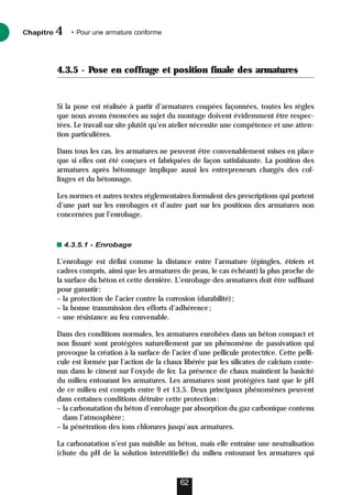 4.3.5 - Pose en coffrage et position finale des armatures
Si la pose est réalisée à partir d’armatures coupées façonnées, toutes les règles
que nous avons énoncées au sujet du montage doivent évidemment être respec-
tées. Le travail sur site plutôt qu’en atelier nécessite une compétence et une atten-
tion particulières.
Dans tous les cas, les armatures ne peuvent être convenablement mises en place
que si elles ont été conçues et fabriquées de façon satisfaisante. La position des
armatures après bétonnage implique aussi les entrepreneurs chargés des cof-
frages et du bétonnage.
Les normes et autres textes réglementaires formulent des prescriptions qui portent
d’une part sur les enrobages et d’autre part sur les positions des armatures non
concernées par l’enrobage.
4.3.5.1 - Enrobage
L’enrobage est défini comme la distance entre l’armature (épingles, étriers et
cadres compris, ainsi que les armatures de peau, le cas échéant) la plus proche de
la surface du béton et cette dernière. L’enrobage des armatures doit être suffisant
pour garantir:
– la protection de l’acier contre la corrosion (durabilité);
– la bonne transmission des efforts d’adhérence;
– une résistance au feu convenable.
Dans des conditions normales, les armatures enrobées dans un béton compact et
non fissuré sont protégées naturellement par un phénomène de passivation qui
provoque la création à la surface de l’acier d’une pellicule protectrice. Cette pelli-
cule est formée par l’action de la chaux libérée par les silicates de calcium conte-
nus dans le ciment sur l’oxyde de fer. La présence de chaux maintient la basicité
du milieu entourant les armatures. Les armatures sont protégées tant que le pH
de ce milieu est compris entre 9 et 13,5. Deux principaux phénomènes peuvent
dans certaines conditions détruire cette protection:
– la carbonatation du béton d’enrobage par absorption du gaz carbonique contenu
dans l’atmosphère;
– la pénétration des ions chlorures jusqu’aux armatures.
La carbonatation n’est pas nuisible au béton, mais elle entraîne une neutralisation
(chute du pH de la solution interstitielle) du milieu entourant les armatures qui
Chapitre • Pour une armature conforme
4
62
 