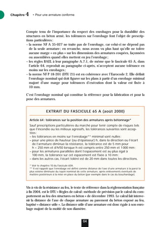 Compte tenu de l’importance du respect des enrobages pour la durabilité des
structures en béton armé, les tolérances sur l’enrobage font l’objet de prescrip-
tions particulières:
– la norme NF A 35-027 ne traite pas de l’enrobage, car celui-ci ne dépend pas
de la seule armature; en revanche, nous avons vu plus haut qu’elle ne tolère
aucune marge « en plus » sur les dimensions des armatures coupées, façonnées
ou assemblées quand elles mettent en jeu l’enrobage;
– les règles BAEL à leur paragraphe A.7.1, de même que le fascicule 65 A, dans
l’article 64, reproduit au paragraphe ci-après, n’acceptent aucune tolérance en
moins sur les enrobages;
– la norme NF P 18-201 (DTU 21) est en cohérence avec l’Eurocode 2. Elle définit
l’enrobage nominal qui doit figurer sur les plans à partir d’un enrobage minimal
majoré d’une marge pour tolérances d’exécution dont la valeur est fixée à
10 mm.
C’est l’enrobage nominal qui constitue la référence pour la fabrication et pour la
pose des armatures.
Vis-à-vis de la résistance au feu, le texte de référence dans la réglementation française
à fin 2004, est le DTU « Règles de calcul: méthode de prévision par le calcul du com-
portement au feu des structures en béton » de décembre 1993. Le calcul fait interve-
nir la distance de l’axe de chaque armature au parement du béton exposé au feu,
baptisé « distance utile ». La distance utile d’une armature est donc égale à son enro-
bage majoré de la moitié de son diamètre.
Chapitre • Pour une armature conforme
4
64
EXTRAIT DU FASCICULE 65 A (août 2000)
Article 64: tolérances sur la position des armatures après bétonnage*
Sauf prescriptions particulières du marché pour tenir compte de risques tels
que l’incendie ou les milieux agressifs, les tolérances suivantes sont accep-
tées:
– les tolérances en moins sur l’enrobage** minimal sont nulles;
– pour une pièce de hauteur (ou d’épaisseur) h, dans la direction ou l’écart
de l’armature diminue la résistance, la tolérance est de 5 mm pour
h  250 mm et d’h/50 lorsque h est compris entre 250 mm et 1000 mm;
– pour les armatures parallèles dont l’espacement est au plus égal à
100 mm, la tolérance sur cet espacement est fixée à 10 mm;
– dans les autres cas, l’écart toléré est de 20 mm dans toutes les directions.
* Voir le chapitre 10 du Fascicule 65A.
** Il est rappelé que l’enrobage est défini comme distance de l’axe d’une armature à la paroi la
plus voisine diminuée du rayon nominal de cette armature, après enlèvements éventuels de
matière postérieurs à la mise en place du béton (par exemple dans le cas du bouchardage).
 
