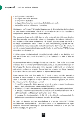 – la régularité du parement;
– les risques d’abrasion du béton;
– la composition du béton;
– la régularité de la surface contre laquelle le béton est coulé;
– les conditions de surveillance de l’exécution.
On trouvera en Annexe N° 2 le détail du processus de détermination de l’enrobage
tel qu’il résulte de l’Eurocode 2 Partie 1-1, après prise en compte des précisions et
compléments formulés dans son Annexe Française.
Une innovation importante réside dans la prise en compte des tolérances d’exécu-
tion. Pour prendre en compte les tolérances d’exécution, l’enrobage minimal doit
être majoré d’une « marge de sécurité ». On obtient ainsi l’enrobage « nominal ».
La marge recommandée est de 10 mm. Elle peut être diminuée jusqu’à 5 mm lors-
qu’un système d’assurance qualité incluant des mesures d’enrobage des armatures
est mis en place. Les contrôles imposés par les Règles de certification AFCAB « Pose »
répondent à cette exigence.
C’est l’enrobage nominal qui doit être utilisé dans les calculs et qui doit être indi-
qué sur les plans. Il constitue la référence pour la fabrication et pour la pose des
armatures.
La grande variété des cas prévus par l’Eurocode 2 Partie 1-1 peut inciter les bureaux
d’études, dans un souci d’optimisation des structures, à prévoir des enrobages dif-
férents pour les diverses pièces d’un même ouvrage ou bâtiment. Les armaturiers
doivent être vigilants sur ce point. Comme dans bien d’autres cas, il sera important
d’éviter les confusions entre les anciens et nouveaux règlements.
L’enrobage nominal peut donc varier de 10 mm à 65 mm suivant les paramètres
retenus. À titre d’exemple, la classe structurale recommandée pour les bâtiments
étant la classe S4, en utilisant un béton adapté à la classe d’exposition, on obtient
les valeurs suivantes d’enrobage nominal:
– 25 mm (20 mm pour les dalles), pour un béton de structures couvertes, closes ou
non, à l’abri de la pluie sans condensation (classe XC3);
– 30 mm pour un béton extérieur exposé à la pluie et pour les ponts (classe XC4);
– 35 mm pour les éléments de structures exposés aux sels marins et situées de 500 m
à 5 km de la côte sauf topologie particulière (classe XS1);
– 45 mm pour les structures situées de 0 à 500 m des côtes, les ponts exposés à des
projections contenant des chlorures ou les dalles de parkings.
Le projet de nouveau fascicule 65A ainsi que le projet de norme ENV 13670-1
reprennent les prescriptions de l’Eurocode 2 Partie 1-1. Le nouvel ensemble régle-
mentaire concernant l’enrobage est donc totalement cohérent à la fois pour les
bâtiments et pour le génie civil.
Chapitre • Pour une armature conforme
4
66
 