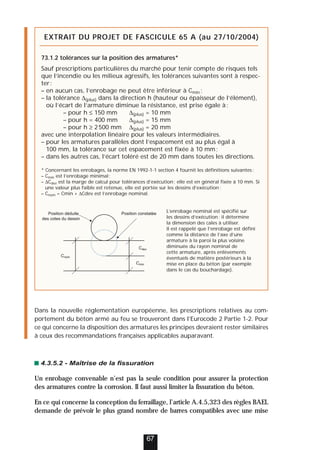 Dans la nouvelle réglementation européenne, les prescriptions relatives au com-
portement du béton armé au feu se trouveront dans l’Eurocode 2 Partie 1-2. Pour
ce qui concerne la disposition des armatures les principes devraient rester similaires
à ceux des recommandations françaises applicables auparavant.
4.3.5.2 - Maîtrise de la fissuration
Un enrobage convenable n’est pas la seule condition pour assurer la protection
des armatures contre la corrosion. Il faut aussi limiter la fissuration du béton.
En ce qui concerne la conception du ferraillage, l’article A.4.5,323 des règles BAEL
demande de prévoir le plus grand nombre de barres compatibles avec une mise
67
EXTRAIT DU PROJET DE FASCICULE 65 A (au 27/10/2004)
73.1.2 tolérances sur la position des armatures*
Sauf prescriptions particulières du marché pour tenir compte de risques tels
que l’incendie ou les milieux agressifs, les tolérances suivantes sont à respec-
ter:
– en aucun cas, l’enrobage ne peut être inférieur à Cmin ;
– la tolérance ∆(plus) dans la direction h (hauteur ou épaisseur de l’élément),
où l’écart de l’armature diminue la résistance, est prise égale à:
– pour h ≤ 150 mm ∆(plus) = 10 mm
– pour h = 400 mm ∆(plus) = 15 mm
– pour h ≥ 2500 mm ∆(plus) = 20 mm
avec une interpolation linéaire pour les valeurs intermédiaires.
– pour les armatures parallèles dont l’espacement est au plus égal à
100 mm, la tolérance sur cet espacement est fixée à 10 mm;
– dans les autres cas, l’écart toléré est de 20 mm dans toutes les directions.
* Concernant les enrobages, la norme EN 1992-1-1 section 4 fournit les définitions suivantes:
– Cmin est l’enrobage minimal;
– ∆Cdev est la marge de calcul pour tolérances d’exécution; elle est en général fixée à 10 mm. Si
une valeur plus faible est retenue, elle est portée sur les dessins d’exécution;
– Cnom = Cmin + ∆Cdev est l’enrobage nominal.
L’enrobage nominal est spécifié sur
les dessins d’exécution; il détermine
la dimension des cales à utiliser.
Il est rappelé que l’enrobage est défini
comme la distance de l’axe d’une
armature à la paroi la plus voisine
diminuée du rayon nominal de
cette armature, après enlèvements
éventuels de matière postérieurs à la
mise en place du béton (par exemple
dans le cas du bouchardage).
Position constatée
Position déduite
des cotes du dessin
Cdev
Cmin
Cnom
 