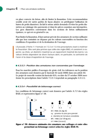 en place correcte du béton, afin de limiter la fissuration. Cette recommandation
semble avoir été suivie parfois de façon abusive en privilégiant l’utilisation de
barres de petits diamètres. En fait le même article demande d’éviter les petits dia-
mètres au voisinage des parements et dans les pièces soumises aux intempéries.
Les gros diamètres conviennent dans les sections de béton suffisamment
épaisses, ce qui est en général le cas.
Pour limiter la fissuration, il faut surtout prévoir des armatures de section suffisante
afin que leur contrainte ne dépasse pas les valeurs convenables en fonction des
conditions d’exposition et de la destination de l’ouvrage.
L’Eurocode 2 Partie 1-1 formule en 7.3.3 et 7.3.4 les prescriptions visant à maîtriser
la fissuration. Elles sont plus précises que celles des règles BAEL et consistent à res-
pecter, au choix, un diamètre maximal ou un espacement maximal des barres. Les
valeurs limites dépendent de divers facteurs dont, en particulier, la contrainte de
l’acier et la classe d’exposition de l’ouvrage.
4.3.5.3 - Position des armatures non concernées par l’enrobage
Pour les marchés publics d’ouvrages de génie civil, les tolérances sur la position
des armatures sont données par le fascicule 65 (août 2000) dans son article 64.
Le projet de nouvelle version du fascicule 65A, en date du 27 octobre 2004 men-
tionne les prescriptions dans l’article 7.3.2.1 (reproduit au paragraphe 4.3.5.1).
4.3.5.4 - Possibilité de bétonnage correct
Les conditions de bétonnage correct sont données par l’article A.7.2 des règles
BAEL et représentées figure n° 28.
Figure n° 28: distances minimales des armatures aux coffrages et entre elles
permettant un bétonnage correct selon les règles BAEL 91.
Chapitre • Pour une armature conforme
4
68
ev ≥ max. { a, cg, ø }
cg : grosseur du plus gros granulat
ø : diamètre de l’armature considérée
eh ≥ max. { a; 1,5 cg; ø }
c = max. { e, ø, a }
eh
c
c ev
ø
ø ø, a
b
a
 