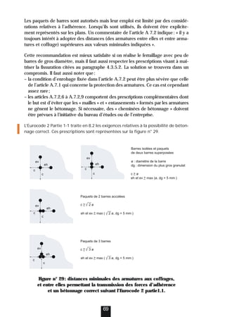Les paquets de barres sont autorisés mais leur emploi est limité par des considé-
rations relatives à l’adhérence. Lorsqu’ils sont utilisés, ils doivent être explicite-
ment représentés sur les plans. Un commentaire de l’article A 7.2 indique: « il y a
toujours intérêt à adopter des distances (des armatures entre elles et entre arma-
tures et coffrage) supérieures aux valeurs minimales indiquées ».
Cette recommandation est mieux satisfaite si on réalise le ferraillage avec peu de
barres de gros diamètre, mais il faut aussi respecter les prescriptions visant à maî-
triser la fissuration citées au paragraphe 4.3.5.2. La solution se trouvera dans un
compromis. Il faut aussi noter que:
– la condition d’enrobage fixée dans l’article A.7.2 peut être plus sévère que celle
de l’article A.7.1 qui concerne la protection des armatures. Ce cas est cependant
assez rare;
– les articles A.7.2,6 à A.7.2,9 comportent des prescriptions complémentaires dont
le but est d’éviter que les « mailles » et « entassements » formés par les armatures
ne gênent le bétonnage. Si nécessaire, des « cheminées de bétonnage » doivent
être prévues à l’initiative du bureau d’études ou de l’entreprise.
L’Eurocode 2 Partie 1-1 traite en 8.2 les exigences relatives à la possibilité de béton-
nage correct. Ces prescriptions sont représentées sur la figure n° 29.
Figure n° 29: distances minimales des armatures aux coffrages,
et entre elles permettant la transmission des forces d’adhérence
et un bétonnage correct suivant l’Eurocode 2 partie1.1.
69
ev
ev
c
c
c
c
eh
eh
ev
c
c
c
c
eh
ev
eh
Barres isolées et paquets
de deux barres superposées
ø : diamètre de la barre
dg : dimension du plus gros granulat
c  ø
eh et ev  max (ø, dg + 5 mm )
eh et ev  max ( 2 ø, dg + 5 mm )
Paquets de 2 barres accolées
c  2 ø
eh et ev  max ( 3 ø, dg + 5 mm )
Paquets de 3 barres
c  3 ø
 