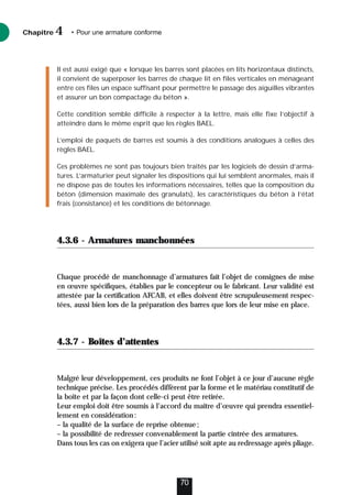 Il est aussi exigé que « lorsque les barres sont placées en lits horizontaux distincts,
il convient de superposer les barres de chaque lit en files verticales en ménageant
entre ces files un espace suffisant pour permettre le passage des aiguilles vibrantes
et assurer un bon compactage du béton ».
Cette condition semble difficile à respecter à la lettre, mais elle fixe l’objectif à
atteindre dans le même esprit que les règles BAEL.
L’emploi de paquets de barres est soumis à des conditions analogues à celles des
règles BAEL.
Ces problèmes ne sont pas toujours bien traités par les logiciels de dessin d’arma-
tures. L’armaturier peut signaler les dispositions qui lui semblent anormales, mais il
ne dispose pas de toutes les informations nécessaires, telles que la composition du
béton (dimension maximale des granulats), les caractéristiques du béton à l’état
frais (consistance) et les conditions de bétonnage.
4.3.6 - Armatures manchonnées
Chaque procédé de manchonnage d’armatures fait l’objet de consignes de mise
en œuvre spécifiques, établies par le concepteur ou le fabricant. Leur validité est
attestée par la certification AFCAB, et elles doivent être scrupuleusement respec-
tées, aussi bien lors de la préparation des barres que lors de leur mise en place.
4.3.7 - Boîtes d’attentes
Malgré leur développement, ces produits ne font l’objet à ce jour d’aucune règle
technique précise. Les procédés diffèrent par la forme et le matériau constitutif de
la boîte et par la façon dont celle-ci peut être retirée.
Leur emploi doit être soumis à l’accord du maître d’œuvre qui prendra essentiel-
lement en considération:
– la qualité de la surface de reprise obtenue;
– la possibilité de redresser convenablement la partie cintrée des armatures.
Dans tous les cas on exigera que l’acier utilisé soit apte au redressage après pliage.
Chapitre • Pour une armature conforme
4
70
 