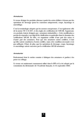 Armatures
Ce terme désigne les produits obtenus à partir des aciers définis ci-dessus par des
opérations de dressage (pour les couronnes uniquement), coupe, façonnage et
assemblage.
C’est la terminologie adoptée par les normes européennes. C’est également celle
de la norme NF A 35-027, et des règles de certification de l’AFCAB. Auparavant,
ces produits étaient désignés par « armatures industrielles ». Cette modification a
permis de répondre à un objectif de clarification en particulier dans le domaine des
certifications AFCAB. En effet, cet organisme certifie d’une part des aciers et
d’autre part des armatures. Pour que des armatures soient certifiées, il faut
qu’elles soient constituées d’aciers certifiés, mais cette condition nécessaire n’est
pas suffisante. Il faut, de plus, que les opérations de dressage, coupe, façonnage
et assemblage soient couvertes par la certification AFCAB armatures.
Armaturier
Professionnel dont le métier consiste à fabriquer des armatures et parfois à les
poser en coffrage.
Ce terme est maintenant couramment utilisé dans le BTP et il a été adopté par la
commission du dictionnaire de l’Académie française, le 25 septembre 2003.
6
 