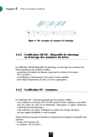 4.4.2 - Certification AFCAB – Dispositifs de raboutage
ou d’ancrage des armatures du béton
la certification AFCAB-Dispositifs de raboutage ou d’ancrage des armatures du
béton garantit que les produits certifiés:
– permettent de réaliser des liaisons respectant les critères de la norme
NF A 35-020-1;
– sont fabriqués conformément à des plans et sont contrôlés;
– font l’objet d’instructions de mise en œuvre appropriées.
4.4.3 - Certification NF – Armatures
la Certification NF - Armatures garantit que les produits certifiés:
– sont conformes à la norme NF A 35-027 (aciers de base conformes, non altéra-
tion des aciers au cours de la fabrication, dimensions et angles conformes,
conformité du manchonnage);
– sont conformes aux plans, catalogues ou cahiers des charges du client;
– ont une origine identifiable et sont contrôlés.
Chaque fardeau ou paquet d’armatures comportent une étiquette sur laquelle sont
présents:
– le logo de la marque NF;
– la mention « NF A 35-027 »;
Chapitre • Pour une armature conforme
4
72
0 3 2 1
0 3 5 7
Figure n° 30: exemples de marques de laminage.
 