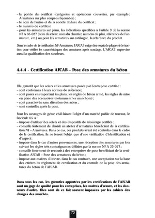 – la portée du certificat (catégories et opérations couvertes, par exemple:
Armatures sur plan coupées façonnées);
– le nom de l’usine et de la société titulaire du certificat;
– le numéro de certificat
– pour les armatures sur plans, les indications spécifiées à l’article 9 de la norme
NF A 35-027 (nom du client, nom du chantier, numéro du plan, référence de l’ar-
mature, etc.) ou pour les armatures sur catalogue, la référence du produit.
Dans le cadre de la certification NF-Armatures, l’AFCAB exige des essais de pliage et de trac-
tion pour vérifier les caractéristiques des armatures après soudage. L’AFCAB supervise
aussi la qualification des soudeurs.
4.4.4 - Certification AFCAB – Pose des armatures du béton
Elle garantit que les aciers et les armatures posés par l’entreprise certifiée:
– sont conformes à leurs normes de référence;
– sont posés en respectant les plans, les règles de béton armé, les règles de mise
en place des accessoires (notamment les manchons);
– sont parachevés sans altération des aciers;
– sont contrôlés après la pose.
Pour les ouvrages de génie civil faisant l’objet d’un marché public de travaux, le
fascicule 65 A:
– impose d’utiliser des aciers et des dispositifs de raboutage certifiés;
– conseille fortement de choisir un atelier d’armatures bénéficiant de la certifica-
tion NF – Armatures. Dans ce cas, ces produits ayant été contrôlés dans le cadre
de la certification, ils ne feront l’objet que d’une vérification d’identification et
d’aspect;
– impose dans le cas d’autres provenances, une réception des armatures par lots
suivant les règles très contraignantes définies par la norme NF A 35-027;
– conseille fortement de recourir à des entreprises de pose bénéficiant de la certi-
fication AFCAB – Pose des armatures du béton;
– impose aux maîtres d’œuvre, dans le cas contraire, une acceptation sur la base
des critères du règlement de certification et du contrôle de la pose des arma-
tures du béton de l’AFCAB.
Dans tous les cas, les garanties apportées par les certifications de l’AFCAB
sont un gage de qualité pour les entreprises, les maîtres d’œuvre, et les don-
neurs d’ordre. Elles sont de ce fait souvent imposées par les cahiers des
charges des marchés.
73
 