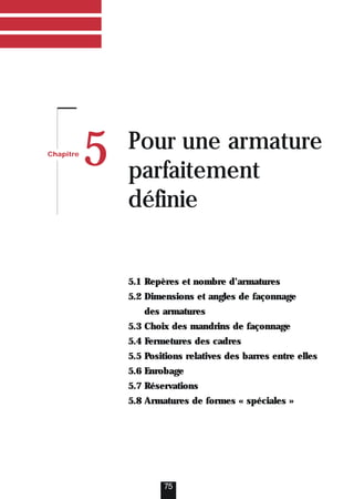 75
Chapitre
5 Pour une armature
parfaitement
définie
5.1 Repères et nombre d’armatures
5.2 Dimensions et angles de façonnage
des armatures
5.3 Choix des mandrins de façonnage
5.4 Fermetures des cadres
5.5 Positions relatives des barres entre elles
5.6 Enrobage
5.7 Réservations
5.8 Armatures de formes « spéciales »
 