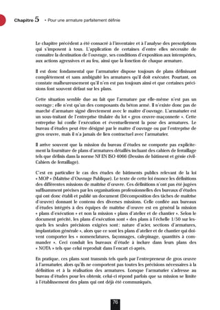 Chapitre • Pour une armature parfaitement définie
5
76
Le chapitre précédent a été consacré à l’inventaire et à l’analyse des prescriptions
qui s’imposent à tous. L’application de certaines d’entre elles nécessite de
connaître la destination de l’ouvrage, ses conditions d’exposition aux intempéries,
aux actions agressives et au feu, ainsi que la fonction de chaque armature.
Il est donc fondamental que l’armaturier dispose toujours de plans définissant
complètement et sans ambiguïté les armatures qu’il doit exécuter. Pourtant, on
constate malheureusement qu’il n’en est pas toujours ainsi et que certaines préci-
sions font souvent défaut sur les plans.
Cette situation semble due au fait que l’armature par elle-même n’est pas un
ouvrage; elle n’est qu’un des composants du béton armé. Il n’existe donc pas de
marché d’armature signé directement avec le maître d’ouvrage. L’armaturier est
un sous-traitant de l’entreprise titulaire du lot « gros œuvre-maçonnerie ». Cette
entreprise lui confie l’exécution et éventuellement la pose des armatures. Le
bureau d’études peut être désigné par le maître d’ouvrage ou par l’entreprise de
gros œuvre, mais il n’a jamais de lien contractuel avec l’armaturier.
Il arrive souvent que la mission du bureau d’études ne comporte pas explicite-
ment la fourniture de plans d’armatures détaillés incluant des cahiers de ferraillage
tels que définis dans la norme NF EN ISO 4066 (Dessins de bâtiment et génie civil-
Cahiers de ferraillage).
C’est en particulier le cas des études de bâtiments publics relevant de la loi
« MOP » (Maîtrise d’Ouvrage Publique). Le texte de cette loi énonce les définitions
des différentes missions de maîtrise d’œuvre. Ces définitions n’ont pas été jugées
suffisamment précises par les organisations professionnelles des bureaux d’études
qui ont donc établi et publié un document (Décomposition des tâches de maîtrise
d’œuvre) donnant le contenu des diverses missions. Celle confiée aux bureaux
d’études intégrés à des équipes de maîtrise d’œuvre est en général la mission
« plans d’exécution » et non la mission « plans d’atelier et de chantier ». Selon le
document précité, les plans d’exécution sont « des plans à l’échelle 1/50 sur les-
quels les seules précisions exigées sont: nature d’acier, sections d’armatures,
implantation générale », alors que ce sont les plans d’atelier et de chantier qui doi-
vent comporter les « nomenclatures, façonnages, calepinage, quantités à com-
mander ». Ceci conduit les bureaux d’étude à inclure dans leurs plans des
« NOTA » tels que celui reproduit dans l’encart ci-après.
En pratique, ces plans sont transmis tels quels par l’entrepreneur de gros œuvre
à l’armaturier, alors qu’ils ne comportent pas toutes les précisions nécessaires à la
définition et à la réalisation des armatures. Lorsque l’armaturier s’adresse au
bureau d’études pour les obtenir, celui-ci répond parfois que sa mission se limite
à l’établissement des plans qui ont déjà été communiqués.
 