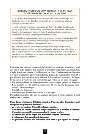 L’exemple des missions relevant de la loi MOP est particulier. Cependant, quel
que soit le cadre juridique des marchés, la prestation sous-traitée aux armaturiers
n’inclut jamais une mission d’établissement de plans d’atelier ou de modification
des plans d’armatures qu’il reçoit du bureau d’étude. Le règlement de l’AFCAB a
partiellement pris en compte cette difficulté. Il demande aux armaturiers de signa-
ler au bureau d’études les non-conformités qu’il relève sur les plans en regard:
– des incompatibilités de dimensionnement (par exemple, poutre de longueur
4 m, dessinée avec 25 cadres à espacement 20 cm, ou cote d’armature supé-
rieure à celle du coffrage);
– des règles de façonnage;
– des dimensions de retour de crosses et d’ancrages.
L’armaturier doit alors faire des propositions au bureau d’études qui reste le seul
décideur en la matière.
D’une façon générale, la définition complète d’un ensemble d’armatures doit
comporter les précisions suivantes:
– un repère permettant d’identifier chaque armature;
– le nombre de chaque armature coupée façonnée et le nombre d’éléments
d’armatures assemblées correspondant à chaque repère;
– les dimensions et les angles des armatures coupées façonnées;
– les diamètres des mandrins de façonnage;
– les positions relatives des armatures entre elles et par rapport au coffrage.
77
REPRODUCTION D’UN NOTA FIGURANT SUR UN PLAN
DE BÂTIMENT RELEVANT DE LA LOI MOP
 Les carnets d’armatures ne constituent pas des plans de coffrage. Pour
toutes les cotes et les détails, il conviendra de se reporter aux plans de
coffrage pour vérification.
 L’entreprise de gros œuvre se doit de vérifier et d’établir, dans le cadre
de ses plans atelier chantier (PAC), l’ensemble des indications relatives aux
linéaires, longueurs des éléments (aciers), ainsi que toutes quantités à
commander et autres calepinages ou nomenclatures
 Les détails de façonnage des aciers de ce carnet ne sont en rien exhaustifs.
L’entreprise pourra, selon sa méthodologie, prévoir ou adapter (par elle-
même) d’autres détails de façonnage des aciers.
Elle vérifiera aussi les croisements entre les armatures des différents
éléments (poteau-poutres par exemple) qu’elle adaptera (par elle-même) si
elle le juge nécessaire. Toute modification fera l’objet d’un plan de détail
qui devra être validé par le bureau d’études et le bureau de contrôle, avant
toute exécution sur chantier.
 